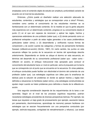 Diseño de Instrucción desde el Conductismo, Cognitivismo y Constructivismo 24
empleadas como el contenido objeto de estudio (en amplitud y profundidad) variarán de
acuerdo con el nivel de los estudiantes.
Entonces, ¿Cómo puede un diseñador realizar una selección adecuada de
estudiantes, contenidos y estrategias que se correspondan unos a otros? Primero,
considere como cambia el conocimiento de los estudiantes mientras se va
familiarizando con un determinado contenido. En la medida en que la gente adquiere
más experiencia con un determinado contenido, progresa en su conocimiento desde el
punto (1) en el que son capaces de reconocer y aplicar las reglas, hechos y
operaciones estándares de una profesión (saber que); a (2) donde pensando como un
profesional extrapolan a partir de estas reglas generales a los casos problemáticos
particulares (saber cómo); a (3) desarrollando y verificando nuevas formas de
comprensión y de acción cuando las categorías y formas de pensamiento familiares
fracasan (reflexión-en-acción) (Schön, 1987). En cierto sentido, los puntos en esta
secuencia reflejan los puntos de la secuencia en teorías del aprendizaje descrita
anteriormente. Dependiendo en donde se ubique el alumno en esta secuencia, en
términos del desarrollo de su conocimiento profesional (saber que - saber como -
reflexión en acción), el enfoque instruccional más apropiado para conducir el
conocimiento del estudiante hacia un nivel en particular, sería el propuesto por la teoría
que se corresponda con el punto que se encuentra en la secuencia. En otras palabras,
el enfoque conductista puede facilitar con efectividad el dominio del contenido de una
profesión (saber que). Las estrategias cognitivas son útiles para la enseñanza de
tácticas para la solución de problemas en donde se aplican hechos y reglas bien
definidos a situaciones no familiares (saber cómo), y las estrategias constructivistas se
ajustan mejor cuando se tratan problemas poco definidos a través de la reflexión-en-
acción.
Una segunda consideración depende de los requerimientos de la tarea a ser
aprendida. Según en el nivel de los procesos cognitivos requeridos, podrían
necesitarse estrategias procedentes de diversas perspectivas teóricas. Por ejemplo, las
tareas que requieren un bajo grado de procesamiento (por ejemplo, asociación básica
por pareamiento, discriminaciones, aprendizaje de memoria) parecen facilitarse con
estrategias que se asocian frecuentemente con una perspectiva conductista (por
ejemplo, estímulo-respuesta, contigüidad de retroalimentación y refuerzo). Las tareas
 