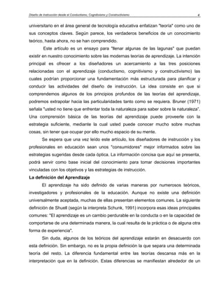 Diseño de Instrucción desde el Conductismo, Cognitivismo y Constructivismo 4
universitario en el área general de tecnología educativa enfatizan "teoría" como uno de
sus conceptos claves. Según parece, los verdaderos beneficios de un conocimiento
teórico, hasta ahora, no se han comprendido.
Este artículo es un ensayo para "llenar algunas de las lagunas" que puedan
existir en nuestro conocimiento sobre las modernas teorías de aprendizaje. La intención
principal es ofrecer a los diseñadores un acercamiento a las tres posiciones
relacionadas con el aprendizaje (conductismo, cognitivismo y constructivismo) las
cuales podrían proporcionar una fundamentación más estructurada para planificar y
conducir las actividades del diseño de instrucción. La idea consiste en que si
comprendemos algunos de los principios profundos de las teorías del aprendizaje,
podremos extrapolar hacia las particularidades tanto como se requiera. Bruner (1971)
señala "usted no tiene que enfrentar toda la naturaleza para saber sobre la naturaleza”.
Una comprensión básica de las teorías del aprendizaje puede proveerle con la
estrategia suficiente, mediante la cual usted puede conocer mucho sobre muchas
cosas, sin tener que ocupar por ello mucho espacio de su mente.
Se espera que una vez leído este artículo, los diseñadores de instrucción y los
profesionales en educación sean unos "consumidores" mejor informados sobre las
estrategias sugeridas desde cada óptica. La información concisa que aquí se presenta,
podrá servir como base inicial del conocimiento para tomar decisiones importantes
vinculadas con los objetivos y las estrategias de instrucción.
La definición del Aprendizaje
El aprendizaje ha sido definido de varias maneras por numerosos teóricos,
investigadores y profesionales de la educación. Aunque no existe una definición
universalmente aceptada, muchas de ellas presentan elementos comunes. La siguiente
definición de Shuell (según la interpreta Schunk, 1991) incorpora esas ideas principales
comunes: "El aprendizaje es un cambio perdurable en la conducta o en la capacidad de
comportarse de una determinada manera, la cual resulta de la práctica o de alguna otra
forma de experiencia".
Sin duda, algunos de los teóricos del aprendizaje estarán en desacuerdo con
esta definición. Sin embargo, no es la propia definición la que separa una determinada
teoría del resto. La diferencia fundamental entre las teorías descansa más en la
interpretación que en la definición. Estas diferencias se manifiestan alrededor de un
 