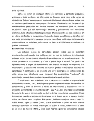 Diseño de Instrucción desde el Conductismo, Cognitivismo y Constructivismo 6
siete aspectos.
Como es común en cualquier intento por comparar y contrastar productos,
procesos o ideas similares, las diferencias se destacan para hacer más claras las
distinciones. Esto no sugiere que no existen similitudes entre los puntos de vista o que
no existan aspectos que se superpongan. De hecho, diferentes teorías de aprendizaje
frecuentemente prescriben los mismos métodos de instrucción para las mismas
situaciones (sólo que con terminología diferente y posiblemente con intenciones
diferentes. Este artículo destaca las principales diferencias entre las tres posiciones en
un intento por facilitar la comparación. Es nuestro deseo que el lector se beneficie con
una mejor apreciación de lo que cada punto de vista ofrece en términos del diseño y la
presentación de los materiales, así como de los tipos de actividades de aprendizaje que
pueden prescribirse.
Fundamentos Históricos
Las actuales teorías de aprendizaje poseen raíces que se extienden
ampliamente en el pasado. Los problemas con los que los teóricos e investigadores
actuales luchan no son nuevos, sino simple variaciones de un tema interminable: ¿De
dónde proviene el conocimiento y cómo la gente llega a saber? Dos posiciones
opuestas sobre el origen del conocimiento han existido por siglos (el empirismo y el
racionalismo) y todavía está presente en diversos grados en las teorías actuales del
aprendizaje. A continuación, se presenta una breve descripción de estos puntos de
vista, como una plataforma para comparar las perspectivas "modernas" del
aprendizaje, es decir, la conductista, la cognitivista y la constructivista.
El empirismo o asociacionismo, ve a la experiencia como la fuente primaria del
conocimiento (Schunk, 1991). Esto significa que los organismos nacen básicamente sin
conocimiento y todo se aprende a través de interacciones y asociaciones con el
ambiente. Comenzando con Aristóteles (384 - 322 A.C.). Los empíricos han abrazado
la postura de que el conocimiento se deriva de las impresiones sensoriales. Estas
impresiones cuando se asocian contiguamente en el tiempo y/o en el espacio pueden
unirse para formar ideas complejas. Por ejemplo, la idea compleja de un árbol, como lo
ilustra Hulse, Egeth y Deese (1980), puede construirse a partir de ideas menos
complejas como son las ramas y las hojas, las cuales a su vez, están hechas a partir
de las ideas de madera y fibra, y éstas están hechas a partir de sensaciones básicas
 