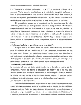 Diseño de Instrucción desde el Conductismo, Cognitivismo y Constructivismo 8
a un estudiante la ecuación matemática "2 + 4 = ?", el estudiante contesta con la
respuesta "6". La ecuación es el estímulo y la contestación apropiada es lo que se
llama la respuesta asociada a aquel estímulo. Los elementos claves son, entonces, el
estímulo, la respuesta, y la asociación entre ambos. La preocupación primaria es cómo
la asociación entre el estímulo y la respuesta se hace, se refuerza y se mantiene.
El conductismo focaliza en la importancia de las consecuencias de estas
conductas y mantiene que las respuestas a las que se les sigue con un refuerzo tienen
mayor probabilidad de volver a sucederse en el futuro. No se hace ningún intento de
determinar la estructura del conocimiento de un estudiante, ni tampoco de determinar
cuáles son los procesos mentales que ese estudiante necesita usar. Se caracteriza al
estudiante como reactivo a las condiciones del ambiente y no como sucede en otras
teorías, donde se considera que asume una posición activa en el descubrimiento del
mismo.
¿Cuáles son los factores que influyen en el aprendizaje?
Aunque tanto el estudiante como los factores ambientales son considerados
como importantes por los conductistas, son las condiciones ambientales las que
reciben el mayor énfasis. Los conductistas evalúan los estudiantes para determinar en
qué punto comenzar la instrucción, así como para determinar cuáles refuerzos son más
efectivos para un estudiante en particular. El factor más crítico, sin embargo, es el
ordenamiento del estímulo y sus consecuencias dentro del medio ambiente.
¿Cuál es el rol de la memoria?
La memoria, tal como se define comúnmente, no es tomada en cuenta por los
conductistas. Aunque se discute la adquisición de "hábitos", se le da muy poca
atención a cómo esos hábitos se almacenan o se recuperan para uso futuro. El olvido
se atribuye a la "falta de uso" de una respuesta al pasar el tiempo. El uso de la práctica
periódica o la revisión sirve para mantener al estudiante listo para responder.
¿Cómo ocurre la transferencia?
La transferencia se refiere a la aplicación del conocimiento aprendido en nuevas
formas o nuevas situaciones, así como también a cómo el aprendizaje previo afecta al
nuevo aprendizaje. En las teorías conductistas del aprendizaje, la transferencia es un
resultado de la generalización. Las situaciones que presentan características similares
o idénticas permiten que las conductas se transfieran a través de elementos comunes.
 