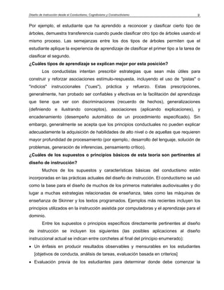 Diseño de Instrucción desde el Conductismo, Cognitivismo y Constructivismo 9
Por ejemplo, el estudiante que ha aprendido a reconocer y clasificar cierto tipo de
árboles, demuestra transferencia cuando puede clasificar otro tipo de árboles usando el
mismo proceso. Las semejanzas entre los dos tipos de árboles permiten que el
estudiante aplique la experiencia de aprendizaje de clasificar el primer tipo a la tarea de
clasificar el segundo.
¿Cuáles tipos de aprendizaje se explican mejor por esta posición?
Los conductistas intentan prescribir estrategias que sean más útiles para
construir y reforzar asociaciones estímulo-respuesta, incluyendo el uso de "pistas" o
"indicios" instruccionales ("cues"), práctica y refuerzo. Estas prescripciones,
generalmente, han probado ser confiables y efectivas en la facilitación del aprendizaje
que tiene que ver con discriminaciones (recuerdo de hechos), generalizaciones
(definiendo e ilustrando conceptos), asociaciones (aplicando explicaciones), y
encadenamiento (desempeño automático de un procedimiento especificado). Sin
embargo, generalmente se acepta que los principios conductuales no pueden explicar
adecuadamente la adquisición de habilidades de alto nivel o de aquellas que requieren
mayor profundidad de procesamiento (por ejemplo,: desarrollo del lenguaje, solución de
problemas, generación de inferencias, pensamiento crítico).
¿Cuáles de los supuestos o principios básicos de esta teoría son pertinentes al
diseño de instrucción?
Muchos de los supuestos y características básicas del conductismo están
incorporadas en las prácticas actuales del diseño de instrucción. El conductismo se usó
como la base para el diseño de muchos de los primeros materiales audiovisuales y dio
lugar a muchas estrategias relacionadas de enseñanza, tales como las máquinas de
enseñanza de Skinner y los textos programados. Ejemplos más recientes incluyen los
principios utilizados en la instrucción asistida por computadoras y el aprendizaje para el
dominio.
Entre los supuestos o principios específicos directamente pertinentes al diseño
de instrucción se incluyen los siguientes (las posibles aplicaciones al diseño
instruccional actual se indican entre corchetes al final del principio enumerado):
• Un énfasis en producir resultados observables y mensurables en los estudiantes
[objetivos de conducta, análisis de tareas, evaluación basada en criterios]
• Evaluación previa de los estudiantes para determinar donde debe comenzar la
 