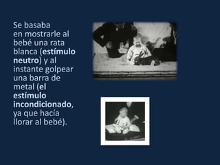 Se basaba 
en mostrarle al 
bebé una rata 
blanca (estímulo 
neutro) y al 
instante golpear 
una barra de 
metal (el 
estímulo 
incondicionado, 
ya que hacía 
llorar al bebé). 
 