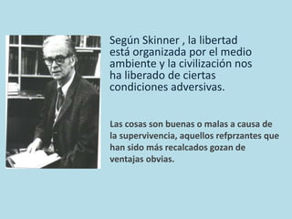 Según Skinner , la libertad 
está organizada por el medio 
ambiente y la civilización nos 
ha liberado de ciertas 
condiciones adversivas. 
Las cosas son buenas o malas a causa de 
la supervivencia, aquellos refprzantes que 
han sido más recalcados gozan de 
ventajas obvias. 
 