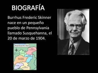 Burrhus Frederic Skinner 
nace en un pequeño 
pueblo de Pennsylvania 
llamado Susquehanna, el 
20 de marzo de 1904. 
 