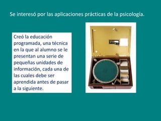 Se interesó por las aplicaciones prácticas de la psicología. 
Creó la educación 
programada, una técnica 
en la que al alumno se le 
presentan una serie de 
pequeñas unidades de 
información, cada una de 
las cuales debe ser 
aprendida antes de pasar 
a la siguiente. 
 