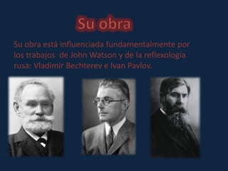 Su obra está influenciada fundamentalmente por 
los trabajos de John Watson y de la reflexología 
rusa: Vladimir Bechterev e Ivan Pavlov. 
 