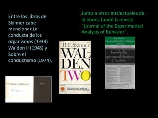 Junto a otros intelectuales de 
la época fundó la revista 
"Journal of the Experimental 
Analysis of Behavior". 
Entre los libros de 
Skinner cabe 
mencionar La 
conducta de los 
organismos (1938) 
Walden II (1948) y 
Sobre el 
conductismo (1974). 
 