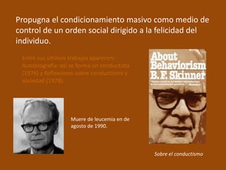 Propugna el condicionamiento masivo como medio de 
control de un orden social dirigido a la felicidad del 
individuo. 
Entre sus últimos trabajos aparecen: 
Autobiografía: así se forma un conductista 
(1976) y Reflexiones sobre conductismo y 
sociedad (1978). 
Sobre el conductismo 
Muere de leucemia en de 
agosto de 1990. 

