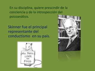 En su disciplina, quiere prescindir de la 
conciencia y de la introspección del 
psicoanálisis. 
Skinner fue el principal 
representante del 
conductismo en su país. 
 