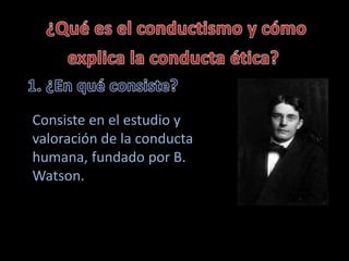Consiste en el estudio y 
valoración de la conducta 
humana, fundado por B. 
Watson. 
 