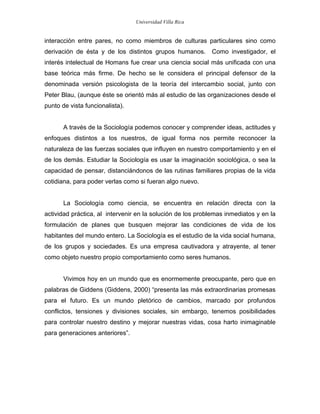Universidad Villa Rica


interacción entre pares, no como miembros de culturas particulares sino como
derivación de ésta y de los distintos grupos humanos.       Como investigador, el
interés intelectual de Homans fue crear una ciencia social más unificada con una
base teórica más firme. De hecho se le considera el principal defensor de la
denominada versión psicologista de la teoría del intercambio social, junto con
Peter Blau, (aunque éste se orientó más al estudio de las organizaciones desde el
punto de vista funcionalista).


       A través de la Sociología podemos conocer y comprender ideas, actitudes y
enfoques distintos a los nuestros, de igual forma nos permite reconocer la
naturaleza de las fuerzas sociales que influyen en nuestro comportamiento y en el
de los demás. Estudiar la Sociología es usar la imaginación sociológica, o sea la
capacidad de pensar, distanciándonos de las rutinas familiares propias de la vida
cotidiana, para poder verlas como si fueran algo nuevo.


       La Sociología como ciencia, se encuentra en relación directa con la
actividad práctica, al intervenir en la solución de los problemas inmediatos y en la
formulación de planes que busquen mejorar las condiciones de vida de los
habitantes del mundo entero. La Sociología es el estudio de la vida social humana,
de los grupos y sociedades. Es una empresa cautivadora y atrayente, al tener
como objeto nuestro propio comportamiento como seres humanos.


       Vivimos hoy en un mundo que es enormemente preocupante, pero que en
palabras de Giddens (Giddens, 2000) “presenta las más extraordinarias promesas
para el futuro. Es un mundo pletórico de cambios, marcado por profundos
conflictos, tensiones y divisiones sociales, sin embargo, tenemos posibilidades
para controlar nuestro destino y mejorar nuestras vidas, cosa harto inimaginable
para generaciones anteriores”.
 