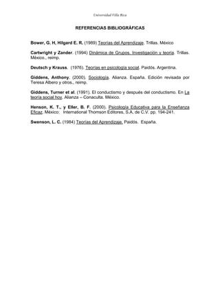 Universidad Villa Rica


                       REFERENCIAS BIBLIOGRÁFICAS


Bower, G. H, Hilgard E. R. (1989) Teorías del Aprendizaje. Trillas. México

Cartwright y Zander. (1994) Dinámica de Grupos. Investigación y teoría. Trillas.
México., reimp.

Deutsch y Krauss. (1976). Teorías en psicología social. Paidós. Argentina.

Giddens, Anthony. (2000). Sociología. Alianza. España. Edición revisada por
Teresa Albero y otros., reimp.

Giddens, Turner et al. (1991). El conductismo y después del conductismo. En La
teoría social hoy. Alianza – Conaculta. México.

Henson, K. T., y Eller, B. F. (2000). Psicología Educativa para la Enseñanza
Eficaz. México: International Thomson Editores, S.A. de C.V. pp. 194-241.

Swenson, L. C. (1984) Teorías del Aprendizaje. Paidós. España.
 