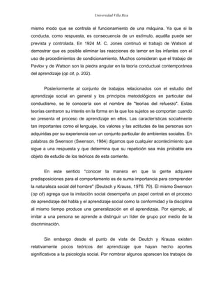 Universidad Villa Rica


mismo modo que se controla el funcionamiento de una máquina. Ya que si la
conducta, como respuesta, es consecuencia de un estímulo, aquélla puede ser
prevista y controlada. En 1924 M. C. Jones continuó el trabajo de Watson al
demostrar que es posible eliminar las reacciones de temor en los infantes con el
uso de procedimientos de condicionamiento. Muchos consideran que el trabajo de
Pavlov y de Watson son la piedra angular en la teoría conductual contemporánea
del aprendizaje (op cit, p. 202).


       Posteriormente al conjunto de trabajos relacionados con el estudio del
aprendizaje social en general y los principios metodológicos en particular del
conductismo, se le conocería con el nombre de "teorías del refuerzo". Estas
teorías centraron su interés en la forma en la que los sujetos se comportan cuando
se presenta el proceso de aprendizaje en ellos. Las características socialmente
tan importantes como el lenguaje, los valores y las actitudes de las personas son
adquiridas por su experiencia con un conjunto particular de ambientes sociales. En
palabras de Swenson (Swenson, 1984) digamos que cualquier acontecimiento que
sigue a una respuesta y que determina que su repetición sea más probable era
objeto de estudio de los teóricos de esta corriente.


       En este sentido "conocer la manera en que la gente adquiere
predisposiciones para el comportamento es de suma importancia para comprender
la naturaleza social del hombre" (Deutsch y Krauss, 1976: 79). El mismo Swenson
(op cit) agrega que la imitación social desempeña un papel central en el proceso
de aprendizaje del habla y el aprendizaje social como la conformidad y la disciplina
al mismo tiempo produce una generalización en el aprendizaje. Por ejemplo, al
imitar a una persona se aprende a distinguir un líder de grupo por medio de la
discriminación.


       Sin embargo desde el punto de vista de Deutch y Krauss existen
relativamente pocos teóricos del aprendizaje que hayan hecho aportes
significativos a la psicología social. Por nombrar algunos aparecen los trabajos de
 
