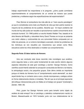 Universidad Villa Rica


trabajo experimental fue responderse a la pregunta: ¿cómo puede controlarse
experimentalmente el comportamiento de un animal de manera que pueda
predecirse y moldearse según las especificaciones del experimentador?


       Para Skinner el conductismo iba más allá de un “mero asunto psicológico”
ya que lo consideraba como toda una filosofía de vida que bien podría resolver la
mayoría de los problemas de los pueblos. Advertía que “el mayor problema del
mundo de hoy sólo podía ser resuelto si aprovechamos nuestro conocimiento de la
conducta humana”. En 1948 publicó un escrito titulado Walden Two, basado en la
obra literaria del filosófo y naturalista Henry David Thoreau en la que se presenta
una visión utópica y controvertida de una comunidad ficticia compuesta por un
millar de personas, en un entorno tecnológico avanzado, donde los problemas de
los individuos se ven resueltos por mecanismos que actúan como filtros
educativos sobre los niños destinados a modelar sus comportamientos.


Segunda Parte: El labor teórica de Homans


       Una vez concluido este breve recorrido más cronológico que analítico,
como segunda tarea y como parte fundamental de este escrito retomo algunos
aspectos relevantes de este gran sociólogo y escritor: George Homans. Como
científico social Intentó extender la concepción conductista de Skinner a la historia,
la antropología social y los pequeños grupos. Este último ámbito es importante
porque el interés de Homans fue el "comportamiento social elemental", es decir
aquel donde hay un contacto cara a cara y donde recompensas y castigos actúan
en forma relativamente directa e inmediata. "De ahí que es el principal exponente
del enfoque interaccionista junto con Bales en el trabajo con grupos" (Cartwright y
Zander, 1994: 39)


       Pero ¿quien fue George Homans como para tomarlo como objeto de
análisis de este ensayo? fue un psicólogo y caterático norteamericano nacido en
Boston, Massachusetts en 1910 fundador junto con sus colaboradores de la
 