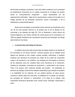 Universidad Villa Rica


denominada sociología conductista. Fuera del ámbito académico de la sociología
es ampliamente reconocido por su modelo conductual en el trabajo con grupos
donde      el   "comportamiento    inesperado"       -      aquel   representado   por   las
organizaciones informales- llega de los requerimentos y planes de los jefes en el
trabajo derivado de los ambientes económico, social y tecnológico, y de la
satisfacción y productividad laboral.


          Dentro de la sociología y la psicología social, Homans es considerado como
uno de los más grandes teóricos en el periodo que va de la década de los
cincuentas a los setentas del siglo XX. Fue un destacado y activo alumno de
Harvard llegando a ser incluso miembro de varios grupos de la universidad y en
1964 fue elegido Presidente de la Asociación Americana de Sociología. Su trabajo
esta dividido en tres fases.


    •     La primera fase del trabajo de Homans.


          La palabra clave para esta primera fase de trabajo situada en la década de
los cincuentas es “El Grupo Humano”. Homans propuso que la realidad social
debería ser descrita en tres niveles: eventos sociales, costumbres, e hipótesis
analíticas que describan los procesos por medio de los cuales las costumbres
surgen y se mantienen o se modifican. Las hipótesis son formuladas en términos
de las relaciones entre las variables tales como frecuencia de la interacción,
similitud de actividades, intensidad de sentimiento, y conformidad a las normas.
Trata a los grupos como sistemas sociales que pueden                    ser analizados en
términos de analogía verbal de los métodos matemáticos para estudiar el equilibrio
y la estabilidad de los sistemas. En sus análisis teóricos de estos grupos,
comienza a utilizar ideas que más tarde se reflejaran en su trabajo, por ejemplo,
los conceptos de “refuerzo” e “intercambio”. A lo largo de su trabajo, trata
importantes fenómenos generales como control social, autoridad, reciprocidad y
ritual.
 