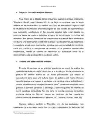 Universidad Villa Rica


       •   Segunda fase del trabajo de Homans.


           Para finales de la década de los cincuentas, publicó un artículo importante,
"Conducta Social como Intercambio", donde llegó a considerar que la teoría
debería ser expresada como un sistema deductivo, en este sentido cayendo bajo
la influencia de los filósofos empiristas lógicos de ese periodo. El argumento que
una explicación satisfactoria en las ciencias sociales debe estar basada en
principos -sobre la conducta individual apoyada en la psicología conductual del
momento-. Por ejemplo, la elección de una conducta es cuestión de su similitud de
conducir a una recompensa en red más favorable que las alternativas disponibles.
La conducta social como intercambio significa que una pluralidad de individuos,
cada uno postulado a comportarse de acuerdo a los principios conductuales
establecidos, forman un sistema de interacción La aprobación social es la
recompensa básica que la gente le puede dar a otros.


       •   Tercera fase del trabajo de Homans.


           En esta última etapa de su actividad académica se ocupó de analizar las
       aplicaciones de la psicología conductista a la sociología. Ahora ya criticaba la
       postura de Skinner acerca de las ilusas posibilidades que ofrecía el
       conductismo para crear una cultura mejor. En palabras del mismo Homans
       consideraba que una cosa es la verdad de una ciencia y otra su aplicabilidad, y
       añadía “el conductismo ha dejado de ser un paria1: por el contrario ahora forma
       parte de la corriente central de la psicología, y por consiguiente me referiré a el
       como psicología conductista. Por otra parte no toda la psicología conductista
       moderna deriva de Skinner; pienso en particular de las importantes
       contribuciones de Albert Bandura” (Homans, cit., Giddens y Turner: 1991, 81).


           Homans atribuye también a Thorndike uno de los postulados más
importantes de la psicología conductista conocida como principio del éxito o ley del

1
    Sin: exclusión, segregación etc.
 