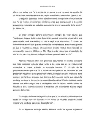 Universidad Villa Rica


efecto que señala que “si la acción de un animal (o una persona) es seguida de
un refuerzo es probable que el sujeto repita esa acción u otra similar” (op cit p. 83).
       El segundo postulado teórico conocido como principio del estímulo señala
que “si se repiten circunstancias similares a las que acompañaron a la acción
previamente reforzada, es probable que quien la llevó a cabo repita dicha acción”
(p. ibidem, 84).


       El tercer principio general denominado principio del valor apunta que
“existen dos tipos de factores que determinan con qué frecuencia un animal (o una
persona) efectuará una acción y no otra al elegir entre alternativas. El primero es
la frecuencia relativa con que las alternativas son reforzadas. Esto en el supuesto
de que el refuerzo sea mayor, el segundo es el valor relativo de un refuerzo en
comparación con otro” (ibidem, p. 86). “Cuanto más valioso sea el resultado de
una acción para una persona, más probable es que realice esa acción”.


       Además introduce otros dos principios secundarios los cuales considera
que todo sociólogo debería situar junto a los otros tres en su instrumental
conceptual si quiere entender la conducta humana. El principio de la
privación/saciedad que dice “si la acción de una persona es reforzada en una
proporción mayor que cierta proporción umbral, decrecerá el valor reforzante de la
acción y por tanto es probable que decrezca la frecuencia con la que ejecute la
acción y aumente la frecuencia de una acción alternativa”. En otra palabras puede
decirse que entre mayor sea la recompensa que se reciba, menos valiosa le
resultará o bien, solemos saciarnos si recibimos una recompensa durante largos
periodos de tiempo.


       El principio de frustación/agresión dice que “si un animal incluido el hombre
recibe un castigo que no esperaba o no recibe un refuerzo esperado puede
mostrar una conducta agresiva y desarrollar ira”.


       En un siguiente abordaje teórico, Homans habla de algunos supuestos
 