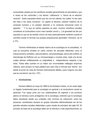 Universidad Villa Rica


conductistas usados por los científicos sociales generalmente sin percatarse y que
a veces se les confunden y los llaman “utilitarismo” o “teoría de la elección
racional”. Estos supuestos tienen que ver con los valores, los cuales “no les caen
del cielo a los seres humanos”, no captan el decisivo carácter histórico de la
conducta humana y no prestan atención a la conducta emocional como la
agresión. “ Y lo que en ciertos aspectos es peor, muchos científicos sociales
consideran al conductismo como mero sentido común (...) la gravedad de dar por
supuesto lo que es de sentido común se hace particularmente evidente cuando el
científico social no formula sus propias proposiciones generales” (Homans, op cit
p. 91).


          Termina refiriéndose al estado interno de la sociología en la actualidad., la
cual se encuentra dividida en cierto número de escuelas diferentes como el
interaccionismo simbólico, estructuralismo, etnometodología, teoría del conflicto, la
dramaturgia de Goffman con su microsociología y muchas otras, cada una de las
cuales afirman enfáticamente su originalidad e               independencia respecto a las
otras. Todas ellas cuentan en su haber con innumerables hallazgos empíricos
valiosos, pero aunque no haya palabra que usen más a menudo que “teoría”, son
desde el punto de vista de Homans teóricamente débiles, pues ninguna nos dice
qué es una teoría. (op cit p. 107).


   •      Conclusiones.


          Homans falleció en mayo de 1989 en los Estados Unidos, no sin antes dejar
un legado fundamental para la sociología en general y el conductismo social en
particular. Fue capaz junto con sus colaboradores de regresar a los primeros
planos al individuo como protagónico de la sociología, entendió que la sociología
debía estudiarse desde sus unidades más mínimas de interacción -entre las
personas- centrándose siempre en grupos reducidos diferenciándose así de los
grandes estudios sociales elaboradas a gran escala de principios del siglo XX. El
principio de base de la sociología debe ser el individuo y más específicamente, su
 