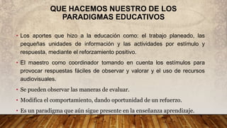 QUE HACEMOS NUESTRO DE LOS
PARADIGMAS EDUCATIVOS
• Los aportes que hizo a la educación como: el trabajo planeado, las
pequeñas unidades de información y las actividades por estímulo y
respuesta, mediante el reforzamiento positivo.
• El maestro como coordinador tomando en cuenta los estímulos para
provocar respuestas fáciles de observar y valorar y el uso de recursos
audiovisuales.
• Se pueden observar las maneras de evaluar.
• Modifica el comportamiento, dando oportunidad de un refuerzo.
• Es un paradigma que aún sigue presente en la enseñanza aprendizaje.
 