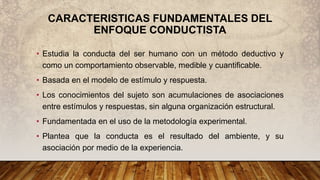 CARACTERISTICAS FUNDAMENTALES DEL
ENFOQUE CONDUCTISTA
• Estudia la conducta del ser humano con un método deductivo y
como un comportamiento observable, medible y cuantificable.
• Basada en el modelo de estímulo y respuesta.
• Los conocimientos del sujeto son acumulaciones de asociaciones
entre estímulos y respuestas, sin alguna organización estructural.
• Fundamentada en el uso de la metodología experimental.
• Plantea que la conducta es el resultado del ambiente, y su
asociación por medio de la experiencia.
 