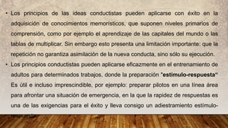 • Los principios de las ideas conductistas pueden aplicarse con éxito en la
adquisición de conocimientos memorísticos, que suponen niveles primarios de
comprensión, como por ejemplo el aprendizaje de las capitales del mundo o las
tablas de multiplicar. Sin embargo esto presenta una limitación importante: que la
repetición no garantiza asimilación de la nueva conducta, sino sólo su ejecución.
• Los principios conductistas pueden aplicarse eficazmente en el entrenamiento de
adultos para determinados trabajos, donde la preparación "estímulo-respuesta“
Es útil e incluso imprescindible, por ejemplo: preparar pilotos en una línea área
para afrontar una situación de emergencia, en la que la rapidez de respuestas es
una de las exigencias para el éxito y lleva consigo un adiestramiento estímulo-
respuesta.
 