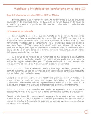 Viabilidad o inviabilidad del conductismo en el siglo XXI
Siglo XXI abarcando del año 2000 al 2014 en México
El conductismo si es viable en el siglo XXI, esto se debe a que se encuentra
inherente en la sociedad desde las bases de la familia hasta en la clase de
educación que recibe la población. Uno de los puntos más importantes del
conductismo es :
La enseñanza programada
La propuesta para el enfoque conductista es la denominada enseñanza
programada. Ésta es la alternativa la propuso Skinner (1970) para convertir la
enseñanza, hasta entonces vista como un arte, en una técnica sistemática. Otra
herramienta utilizada por el conductismo es la tecnología educativa, como lo
menciona Cabero (2006), pretende la planificación psicológica del medio, con
base en las leyes que rigen el que hacer humano,es decir, la tecnología en la
educación tiene en consideración el binomio estímulo-respuesta, como el análisis
del comportamiento del hombre.
A lo largo de la historia de la humanidad se ha aplicado el conductismo,
esto es debido a que todo individuo que quiera ser parte de la misma debe de
actuar las reglas establecidas por la misma sociedad un claro ejemplo del
reforzamiento de los actos. A continuación presento 2 ejemplos:
Refuerzos positivos : Son aquellos en donde existe algún estímulo presente, que
permita aumentar ya sea en intensidad o en frecuencia la conducta o respuesta
que se había dado anteriormente.
Ejemplo: si un chico se porta bien y nosotros lo premiamos con un helado, y el
chico tiende a portarse bien con mayor intensidad o frecuencia con
posterioridad; ese helado (estímulo) operó como un refuerzo positivo, respecto de
la conducta precedente (portarse bien) haciendo que esta se incremente.
Refuerzos negativos : son aquellos en donde se esperaba una consecuencia
desagradable y esta no ocurre, por lo tanto aumenta la conducta precedente.
Ejemplo: si el mismo chico se porta mal y esperaba tener algún castigo o sanción,
y esta no se da y luego aumenta la conducta precedente de portarse mal, ya
sea en intensidad o frecuencia; la ausencia de castigo opera como un refuerzo
de la conducta anterior.
 