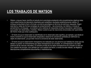 LOS TRABAJOS DE WATSON 
• Watson, propuso hacer científico el estudio de la psicología empleando sólo procedimientos objetivos tales 
como experimentos de laboratorio diseñados para establecer resultados estadísticamente válidos. El 
enfoque conductista le llevó a formular una teoría psicológica en términos de estímulo-respuesta. Según 
esta teoría, todas las formas complejas de comportamiento —las emociones, los hábitos, e incluso el 
pensamiento y el lenguaje— se analizan como cadenas de respuestas simples musculares o glandulares 
que pueden ser observadas y medidas. Watson sostenía que las reacciones emocionales eran aprendidas 
del mismo modo que otras cualesquiera. 
• El hecho de que el observador se identificaba con lo observado (esto significa, por ejemplo, que desde el 
mismo momento en que el observador empezaba a observar la conciencia cambiaba por definición su 
objeto de observación, ya que éste incluía la conciencia de estar observando. 
• El hecho de que la observación introspectiva era realizada por una persona que hablaba de cosas que los 
demás no podían ver directamente (los datos introspectivos son privados, en contraposición a los datos 
públicos de las ciencias naturales). El carácter privado de los datos introspectivos era criticado no sólo por 
una cuestión de principio, sino también por una cuestión de hecho: a través de este método, se llegaba a 
descripciones completamente discordantes o insatisfactorias. 
 