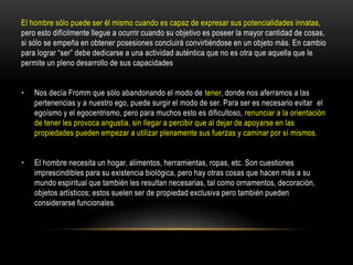 El hombre sólo puede ser él mismo cuando es capaz de expresar sus potencialidades innatas,
pero esto difícilmente llegue a ocurrir cuando su objetivo es poseer la mayor cantidad de cosas,
si sólo se empeña en obtener posesiones concluirá convirtiéndose en un objeto más. En cambio
para lograr “ser” debe dedicarse a una actividad auténtica que no es otra que aquella que le
permite un pleno desarrollo de sus capacidades
• Nos decía Fromm que sólo abandonando el modo de tener, donde nos aferramos a las
pertenencias y a nuestro ego, puede surgir el modo de ser. Para ser es necesario evitar el
egoísmo y el egocentrismo, pero para muchos esto es dificultoso, renunciar a la orientación
de tener les provoca angustia, sin llegar a percibir que al dejar de apoyarse en las
propiedades pueden empezar a utilizar plenamente sus fuerzas y caminar por sí mismos.
• El hombre necesita un hogar, alimentos, herramientas, ropas, etc. Son cuestiones
imprescindibles para su existencia biológica, pero hay otras cosas que hacen más a su
mundo espiritual que también les resultan necesarias, tal como ornamentos, decoración,
objetos artísticos; estos suelen ser de propiedad exclusiva pero también pueden
considerarse funcionales.
 