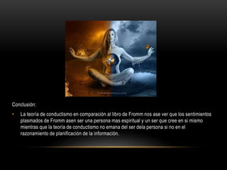 Conclusión:
• La teoría de conductismo en comparación al libro de Fromm nos ase ver que los sentimientos
plasmados de Fromm asen ser una persona mas espiritual y un ser que cree en si mismo
mientras que la teoría de conductismo no emana del ser dela persona si no en el
razonamiento de planificación de la información.
 