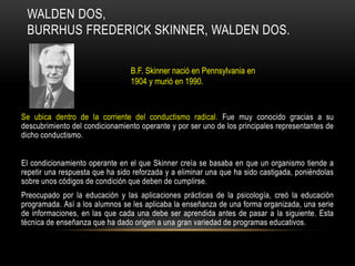 WALDEN DOS,
BURRHUS FREDERICK SKINNER, WALDEN DOS.
Se ubica dentro de la corriente del conductismo radical. Fue muy conocido gracias a su
descubrimiento del condicionamiento operante y por ser uno de los principales representantes de
dicho conductismo.
El condicionamiento operante en el que Skinner creía se basaba en que un organismo tiende a
repetir una respuesta que ha sido reforzada y a eliminar una que ha sido castigada, poniéndolas
sobre unos códigos de condición que deben de cumplirse.
Preocupado por la educación y las aplicaciones prácticas de la psicología, creó la educación
programada. Así a los alumnos se les aplicaba la enseñanza de una forma organizada, una serie
de informaciones, en las que cada una debe ser aprendida antes de pasar a la siguiente. Esta
técnica de enseñanza que ha dado origen a una gran variedad de programas educativos.
B.F. Skinner nació en Pennsylvania en
1904 y murió en 1990.
 