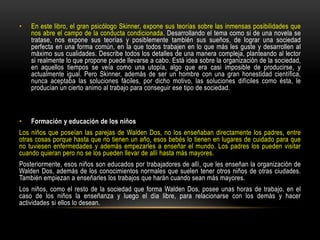 • En este libro, el gran psicólogo Skinner, expone sus teorías sobre las inmensas posibilidades que
nos abre el campo de la conducta condicionada. Desarrollando el tema como si de una novela se
tratase, nos expone sus teorías y posiblemente también sus sueños, de lograr una sociedad
perfecta en una forma común, en la que todos trabajen en lo que más les guste y desarrollen al
máximo sus cualidades. Describe todos los detalles de una manera compleja, planteando al lector
si realmente lo que propone puede llevarse a cabo. Está idea sobre la organización de la sociedad,
en aquellos tiempos se veía como una utopía, algo que era casi imposible de producirse, y
actualmente igual. Pero Skinner, además de ser un hombre con una gran honestidad científica,
nunca aceptaba las soluciones fáciles, por dicho motivo, las soluciones difíciles como ésta, le
producían un cierto animo al trabajo para conseguir ese tipo de sociedad.
• Formación y educación de los niños
Los niños que poseían las parejas de Walden Dos, no los enseñaban directamente los padres, entre
otras cosas porque hasta que no tienen un año, esos bebés lo tienen en lugares de cuidado para que
no tuviesen enfermedades y además empezarles a enseñar el mundo. Los padres los pueden visitar
cuando quieran pero no se los pueden llevar de allí hasta más mayores.
Posteriormente, esos niños son educados por trabajadores de allí, que les enseñan la organización de
Walden Dos, además de los conocimientos normales que suelen tener otros niños de otras ciudades.
También empiezan a enseñarles los trabajos que harán cuando sean más mayores.
Los niños, como el resto de la sociedad que forma Walden Dos, posee unas horas de trabajo, en el
caso de los niños la enseñanza y luego el día libre, para relacionarse con los demás y hacer
actividades si ellos lo desean.
 
