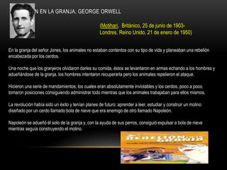 REBELIÓN EN LA GRANJA, GEORGE ORWELL
(Motihari, Británico, 25 de junio de 1903-
Londres, Reino Unido, 21 de enero de 1950)
En la granja del señor Jones, los animales no estaban contentos con su tipo de vida y planeaban una rebelión
encabezada por los cerdos.
Una noche que los granjeros olvidaron darles su comida, éstos se levantaron en armas echando a los hombres y
adueñándose de la granja, los hombres intentaron recuperarla pero los animales repelieron el ataque.
Hicieron una serie de mandamientos, los cuales eran absolutamente inviolables y los cerdos, poco a poco,
tomaron posiciones consiguiendo administrar todo mientras que los animales trabajaban para ellos mismos.
La revolución había sido un éxito y tenían planes de futuro: aprender a leer, estudiar y construir un molino
diseñado por un cerdo llamado bola de nieve que era enemigo de otro llamado Napoleón.
Napoleón se adueñó él solo de la granja y, con la ayuda de sus perros, consiguió expulsar a bola de nieve
mientras seguía construyendo el molino.
 