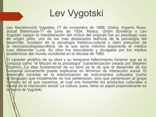 Lev Vygotski
Lev Semiónovich Vygotsky 17 de noviembre de 1896, Orsha, Imperio Ruso,
actual Bielorrusia-11 de junio de 1934, Moscú, Unión Soviética o Lev
Vygotski (según la transliteración del cirílico del original) fue un psicólogo ruso
de origen judío, uno de los más destacados teóricos de la psicología del
desarrollo, fundador de la psicología histórico-cultural y claro precursor de
la neuropsicologíasoviética, de la que sería máximo exponente el médico
ruso Alexander Luria. Su obra fue descubierta y divulgada por los medios
académicos del mundo occidental en la década de 1960.
El carácter prolífico de su obra y su temprano fallecimiento hicieron que se lo
conozca como "el Mozart de la psicología" (caracterización creada por Stephen
Toulmin). La idea fundamental de su obra es la de que el desarrollo de los
humanos únicamente puede explicarse en términos de interacción social. El
desarrollo consiste en la interiorización de instrumentos culturales (como
el lenguaje) que inicialmente no nos pertenecen, sino que pertenecen al grupo
humano en el que nacemos, el cual nos transmite los productos culturales a
través de la interacción social. La cultura, pues, tiene un papel preponderante en
la teoría de Vygotski.
 