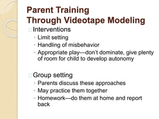 Parent-Child Interaction
Therapy
 Based on attachment theory
 Builds children’s expectations that parents will respond to their
needs
 Recognize appropriate behaviors and ignore/redirect/give
short time-outs for inappropriate
 Parents play with children in ways that let children take the
lead
 Trainers coach parents
 Trainers encourage parents to practice these skills at home
and recognize when they do
 