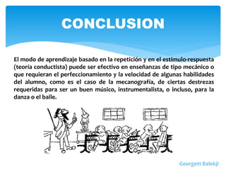 CONCLUSION
El modo de aprendizaje basado en la repetición y en el estímulo-respuesta
(teoría conductista) puede ser efectivo en enseñanzas de tipo mecánico o
que requieran el perfeccionamiento y la velocidad de algunas habilidades
del alumno, como es el caso de la mecanografía, de ciertas destrezas
requeridas para ser un buen músico, instrumentalista, o incluso, para la
danza o el baile.
Georgett Balekji
 