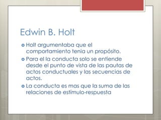 Edwin B. Holt
 Holt argumentaba que el
comportamiento tenia un propósito.
 Para el la conducta solo se entiende
desde el punto de vista de las pautas de
actos conductuales y las secuencias de
actos.
 La conducta es mas que la suma de las
relaciones de estímulo-respuesta
 