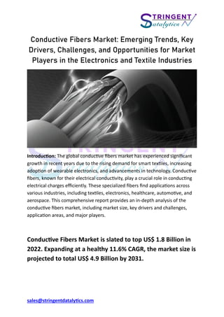 sales@stringentdatalytics.com
Conductive Fibers Market: Emerging Trends, Key
Drivers, Challenges, and Opportunities for Market
Players in the Electronics and Textile Industries
Introduction: The global conductive fibers market has experienced significant
growth in recent years due to the rising demand for smart textiles, increasing
adoption of wearable electronics, and advancements in technology. Conductive
fibers, known for their electrical conductivity, play a crucial role in conducting
electrical charges efficiently. These specialized fibers find applications across
various industries, including textiles, electronics, healthcare, automotive, and
aerospace. This comprehensive report provides an in-depth analysis of the
conductive fibers market, including market size, key drivers and challenges,
application areas, and major players.
Conductive Fibers Market is slated to top US$ 1.8 Billion in
2022. Expanding at a healthy 11.6% CAGR, the market size is
projected to total US$ 4.9 Billion by 2031.
 