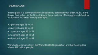 EPIDEMIOLOGY :
Hearing loss is a common chronic impairment, particularly for older adults. In the
Beaver Dam cohort in the United States, the prevalence of hearing loss, defined by
audiometry, increased steadily with age :
● 3 percent ages 21 to 34
● 6 percent ages 35 to 44
● 11 percent ages 45 to 54
● 25 percent ages 55 to 64
● 43 percent ages 65 to 84
Worldwide, estimates from the World Health Organization are that hearing loss
affects 538 million people
 