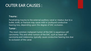 OUTER EAR CAUSES :
Trauma :
Penetrating trauma to the external auditory canal or meatus due to a
bullet, knife, or fracture may cause mild or profound conductive
hearing loss, depending upon the degree of EAC occlusion.
Tumor :
The most common malignant tumor of the EAC is squamous cell
carcinoma. This and other tumors of the EAC, such as basal cell
carcinoma and melanoma, typically cause conductive hearing loss due
to occlusion of the canal.
 