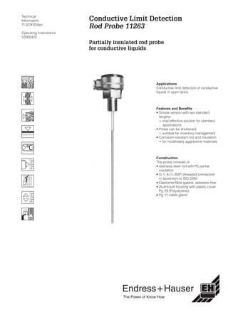 Technical
Information
TI 323F/00/en
Operating Instructions
52000422
Applications
Conductive limit detection of conductive
liquids in open tanks.
Features and Benefits
• Simple version with two standard
lengths:
= cost effective solution for standard
applications
• Probe can be shortened
= suitable for inventory management
• Corrosion-resistant rod and insulation
= for moderately aggressive materials
Construction
The probe consists of
• stainless steel rod with PE partial
insulation
• G ½ A (½ BSP) threaded connection
in aluminium to ISO 228/I
• Elastomer/fibre gasket, asbestos-free
• Aluminium housing with plastic cover
Pg 29 (Polystyrene)
• Pg 11 cable gland
Conductive Limit Detection
Rod Probe 11263
Partially insulated rod probe
for conductive liquids
Hauser+Endress
The Power of Know How
 