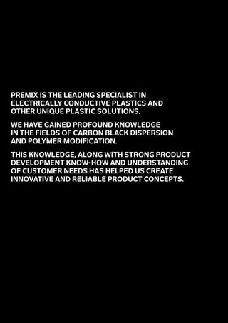PREMIX is the leading specialist in
electrically conductive plastics and
other unique plastic solutions.
We have gained profound knowledge
in the fields of carbon black dispersion
and polymer modification.
This knowledge, along with strong product
development know-how and understanding
of customer needs has helped us create
innovative and reliable product concepts.
 