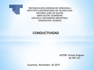 REPUBLICA BOLIVARIANA DE VENEZUELA
INSTITUTO UNIVERSITARIO DE TECNOLOGIA
ANTONIO JOSE DE SUCRE
AMPLIACION: GUARENAS
ESCUELA: SEGURIDAD INDUSTRIAL
ASIGNACIÓN: QUÍMICA
AUTOR: Oriana Origuen
25.787.331
Guarenas, Noviembre de 2015
CONDUCTIVIDAD
 
