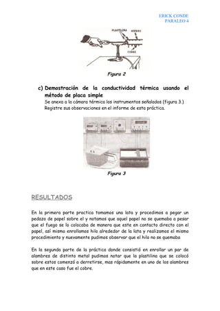 ERICK CONDE
                                                               PARALEO 4




                                    Figura 2


   c) Demostración de la conductividad térmica usando el
      método de placa simple
      Se anexa a la cámara térmica los instrumentos señalados (figura 3.)
      Registre sus observaciones en el informe de esta práctica.




                                    Figura 3




RESULTADOS

En la primera parte practica tomamos una lata y procedimos a pegar un
pedazo de papel sobre el y notamos que aquel papel no se quemaba a pesar
que el fuego se lo colocaba de manera que este en contacto directo con el
papel, así mismo enrollamos hilo alrededor de la lata y realizamos el mismo
procedimiento y nuevamente pudimos observar que el hilo no se quemaba

En la segunda parte de la práctica donde consistió en enrollar un par de
alambres de distinto metal pudimos notar que la plastilina que se colocó
sobre estos comenzó a derretirse, mas rápidamente en uno de los alambres
que en este caso fue el cobre.
 