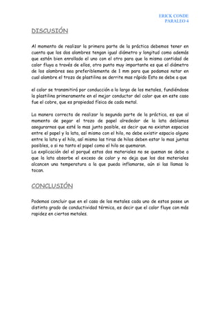 ERICK CONDE
                                                                  PARALEO 4

DISCUSIÓN

Al momento de realizar la primera parte de la práctica debemos tener en
cuenta que los dos alambres tengan igual diámetro y longitud como además
que estén bien enrollado el uno con el otro para que la misma cantidad de
calor fluya a través de ellos, otro punto muy importante es que el diámetro
de los alambres sea preferiblemente de 1 mm para que podamos notar en
cual alambre el trozo de plastilina se derrite mas rápido Esto se debe a que

el calor se transmitirá por conducción a lo largo de los metales, fundiéndose
la plastilina primeramente en el mejor conductor del calor que en este caso
fue el cobre, que es propiedad física de cada metal.

La manera correcta de realizar la segunda parte de la práctica, es que al
momento de pegar el trozo de papel alrededor de la lata debíamos
asegurarnos que esté lo mas junto posible, es decir que no existan espacios
entre el papel y la lata, así mismo con el hilo, no debe existir espacio alguno
entre la lata y el hilo, así mismo las tiras de hilos deben estar lo mas juntas
posibles, o si no tanto el papel como el hilo se quemaran.
La explicación del el porqué estos dos materiales no se queman se debe a
que la lata absorbe el exceso de calor y no deja que los dos materiales
alcancen una temperatura a la que pueda inflamarse, aún si las llamas lo
tocan.


CONCLUSIÓN

Podemos concluir que en el caso de los metales cada uno de estos posee un
distinto grado de conductividad térmica, es decir que el calor fluye con más
rapidez en ciertos metales.
 
