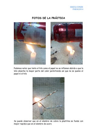 ERICK CONDE
                                                               PARALEO 4



                   FOTOS DE LA PRÁCTICA




Podemos notar que tanto el hilo como el papel no se inflaman debido a que la
lata absorbe la mayor parte del calor permitiendo asi que no se queme el
papel ni el hilo




Se puede observar que en el alambre de cobre la plastilina se funde con
mayor rapidez que en el alambre de acero
 