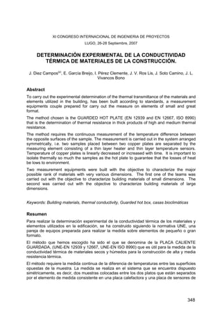 XI CONGRESO INTERNACIONAL DE INGENIERIA DE PROYECTOS
LUGO, 26-28 Septiembre, 2007
DETERMINACIÓN EXPERIMENTAL DE LA CONDUCTIVIDAD
TÉRMICA DE MATERIALES DE LA CONSTRUCCIÓN.
J. Diez Campos(p)
, E. García Breijo, I. Pérez Clemente, J. V. Ros Lis, J. Soto Camino, J. L.
Vivancos Bono
Abstract
To carry out the experimental determination of the thermal transmittance of the materials and
elements utilized in the building, has been built according to standards, a measurement
equipments couple prepared for carry out the measure on elements of small and great
format.
The method chosen is the GUARDED HOT PLATE (EN 12939 and EN 12667, ISO 8990)
that is the determination of thermal resistance in thick products of high and medium thermal
resistance.
The method requires the continuous measurement of the temperature difference between
the opposite surfaces of the sample. The measurement is carried out in the system arranged
symmetrically, i.e. two samples placed between two copper plates are separated by the
measuring element consisting of a thin layer heater and thin layer temperature sensors.
Temperature of copper plates is linearly decreased or increased with time. It is important to
isolate thermally so much the samples as the hot plate to guarantee that the losses of heat
be lows to environment.
Two measurement equipments were built with the objective to characterize the major
possible rank of materials with very various dimensions. The first one of the teams was
carried out with the objective to characterize building materials of small dimensions. The
second was carried out with the objective to characterize building materials of large
dimensions.
Keywords: Building materials, thermal conductivity, Guarded hot box, casas bioclimáticas
Resumen
Para realizar la determinación experimental de la conductividad térmica de los materiales y
elementos utilizados en la edificación, se ha construido siguiendo la normativa UNE, una
pareja de equipos preparada para realizar la medida sobre elementos de pequeño o gran
formato.
El método que hemos escogido ha sido el que se denomina de la PLACA CALIENTE
GUARDADA, (UNE-EN 12939 y 12667, UNE-EN ISO 8990) que es útil para la medida de la
conductividad térmica de materiales secos y húmedos para la construcción de alta y media
resistencia térmica.
El método requiere la medida continua de la diferencia de temperaturas entre las superficies
opuestas de la muestra. La medida se realiza en el sistema que se encuentra dispuesto
simétricamente, es decir, dos muestras colocadas entre los dos platos que están separados
por el elemento de medida consistente en una placa calefactora y una placa de sensores de
348
 