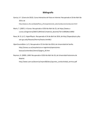 Bibliografía
García, A. F. (Enero de 2013). Curso Interactivo de Fisica en Internet. Recuperado el 24 de Abril de
2014, de
http://www.sc.ehu.es/sbweb/fisica_//transporte/cond_calor/conduccion/conduccion.html
Marín, T. (2007). U-Cursos. Recuperado el 2014 de Abril de 25, de https://www.u-
cursos.cl/ingenieria/2007/1/MI31A/1/material_docente/?id=119092#o119092
Nave, M. O. (s.f.). HyperPhysics. Recuperado el 24 de Abril de 2014, de http://hyperphysics.phy-
astr.gsu.edu/hbasees/thermo/heatra.html#c2
OpenCourseWare. (s.f.). Recuperado el 25 de Abril de 2014, de Universidad de Sevilla:
http://ocwus.us.es/arquitectura-e-ingenieria/operaciones-
basicas/contenidos1/tema7/pagina_05.htm
Reyman, D. (2009). UAM. Recuperado el 2014 de Abril de 24, de Universidad Autonoma de
Madrid:
http://www.uam.es/docencia/reyero00/docs/apuntes_conductividad_termica.pdf
 