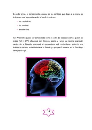 De esta forma, el conocimiento procede de los sentidos que dotan a la mente de
imágenes, que se asocian entre sí según tres leyes:
 La contigüidad
 La similitud
 El contraste

Así, Aristóteles puede ser considerado como el padre del asociacionismo, que en los
siglos XVII y XVIII alcanzará con Hobbes, Locke y Hume su máxima expresión
dentro de la filosofía, dominará el pensamiento del conductismo, teniendo una
influencia decisiva en la Historia de la Psicología y específicamente, en la Psicología
del Aprendizaje.

14

 