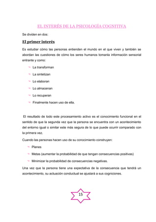 EL INTERÉS DE LA PSICOLOGÍA COGNITIVA
Se dividen en dos:

El primer interés
Es estudiar cómo las personas entienden el mundo en el que viven y también se
abordan las cuestiones de cómo los seres humanos tomanla información sensorial
entrante y como:
 La transforman
 La sintetizan
 Lo elaboran
 Lo almacenan
 Lo recuperan
 Finalmente hacen uso de ella.

El resultado de todo este procesamiento activo es el conocimiento funcional en el
sentido de que la segunda vez que la persona se encuentra con un acontecimiento
del entorno igual o similar este más segura de lo que puede ocurrir comparado con
la primera vez.
Cuando las personas hacen uso de su conocimiento construyen:
 Planes
 Metas (aumentar la probabilidad de que tengan consecuencias positivas)
 Minimizar la probabilidad de consecuencias negativas.
Una vez que la persona tiene una expectativa de la consecuencia que tendrá un
acontecimiento, su actuación conductual se ajustará a sus cogniciones.

15

 