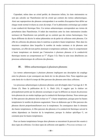 ~ 10 ~
Cependant, même dans un cristal parfait, de dimension infinie, les états stationnaires ne
sont pas calculés sur l'hamiltonien réel du cristal qui contient des termes anharmoniques.
Ainsi une superposition des phonons correspondant à un nombre d'occupation bien défini sur
chaque mode normal évoluera au cours du temps. C'est le phénomène extrinsèque qui conduit
à une conductivité thermique finie. Ces termes anharmoniques correspondent aux termes de
perturbation dans l'hamiltonien. Il induit des transitions entre les états stationnaires (modes
normaux) de l'hamiltonien non perturbé qui ne contient que des termes harmoniques. Une
façon différente de décrire le même phénomène est de parler de collisions entre phonons. Cet
effet de collisions des phonons dans le matériau se produit à haute température. Mais dans les
structures complexes dans lesquelles le nombre de modes normaux et de phonons sont
importants, cet effet devient parfois dominant à température ambiante. Ainsi le comportement
à haute température est dominé par l’interaction à plusieurs phonons et la conductivité
thermique montre un comportement en T-1
(Figure 3-2). Dans la suite nous détaillerons ces
processus anharmoniques de collisions des phonons.
IV. Effets anharmoniques à plusieurs phonons
Les termes anharmoniques à plusieurs phonons impliquent une description du couplage
entre les phonons et par conséquent une durée de vie des phonons finie. Nous rappelons que
cette durée de vie décrit le temps de libre parcours des phonons entre deux collisions.
Les processus anharmoniques à plusieurs phonons sont développés dans l’ouvrage de J. M.
Ziman (3). Dans la publication de G. A. Slack (16), il suggère que la chaleur est
principalement portée par les phonons acoustiques et que la diffusion au moyen du processus
trois-phonons de ces modes implique que la conductivité thermique diminue. Nous notons que
le libre parcours des phonons doit évoluer en T-1
à haute température, puisque pour les hautes
températures le nombre de phonons augmentent. Nous en déduisons que le libre parcours des
phonons décroit proportionnellement avec la température. En conséquence dans le domaine
des hautes températures, le libre parcours des phonons et la conductivité thermique suivent la
même dépendance en fonction de la température, puisque la chaleur spécifique Cv est
constante pour les hautes températures.
Pour ces hautes températures lorsque deux phonons se rencontrent ils peuvent être soumis à
deux types de collisions. Ces deux types de collisions sont appelés « Processus normaux » et
 